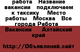 работа › Название вакансии ­ подключаем к таксику  › Место работы ­ Москва - Все города Работа » Вакансии   . Алтайский край